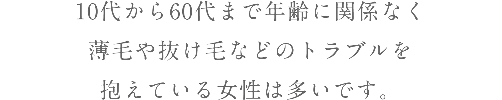 10代から60代まで年齢に関係なく薄毛や抜け毛などのトラブルを抱えている女性は多いです。