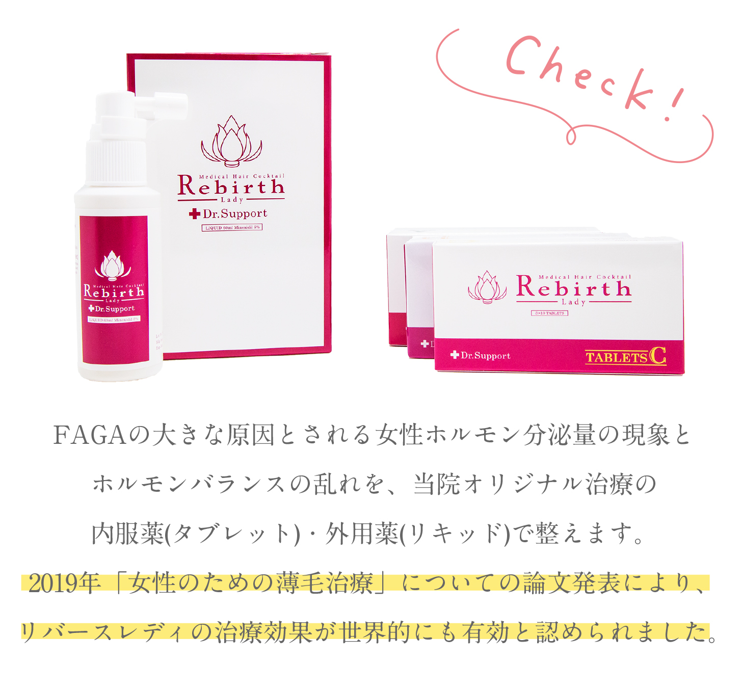 FAGAの大きな原因とされる女性ホルモン分泌量の現象とホルモンバランスの乱れを、当院オリジナル治療の内服薬(タブレット)・外用薬(リキッド)で整えます。2019年「女性のための薄毛治療」についての論文発表により、リバースレディの治療効果が世界的にも有効と認められました。