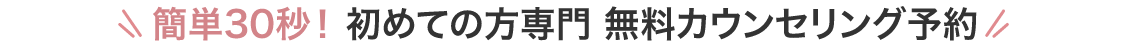 簡単30秒! 初めての方専門 無料カウンセリング予約